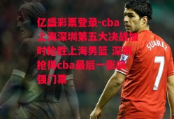 亿盛彩票登录-cba上海深圳第五大决战加时险胜上海男篮 深圳抢得cba最后一张四强门票